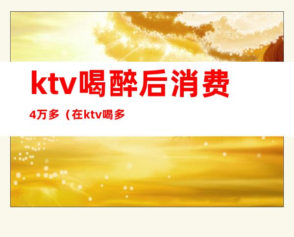 ktv喝醉后消费4万多（在ktv喝多了）