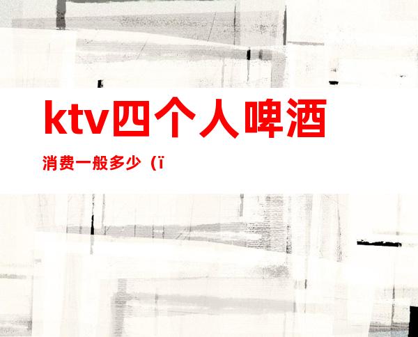 ktv四个人啤酒消费一般多少（）