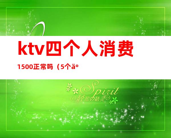 ktv四个人消费1500正常吗（5个人ktv消费2000多正常么）