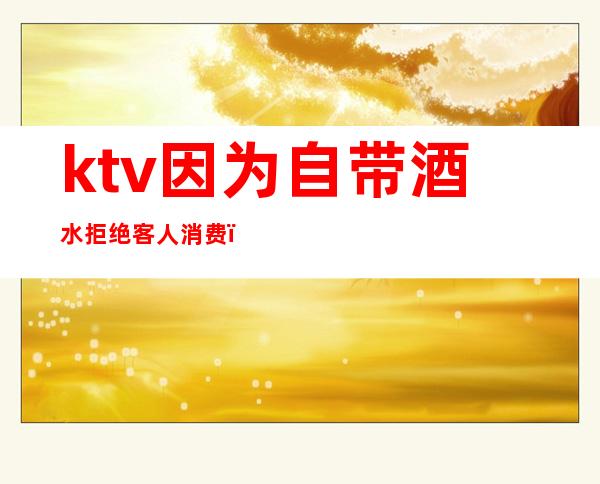 ktv因为自带酒水拒绝客人消费（ktv有权拒绝自带酒水的客人吗）