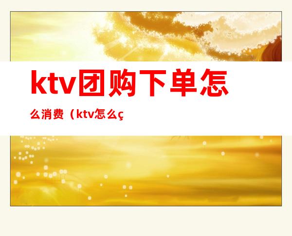 ktv团购下单怎么消费（ktv怎么点单）