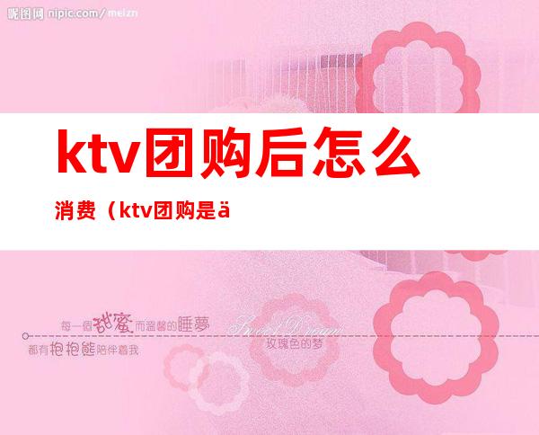 ktv团购后怎么消费（ktv团购是什么意思 怎么买）