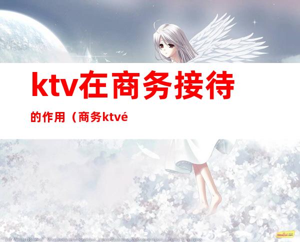 ktv在商务接待的作用（商务ktv需要注意什么）