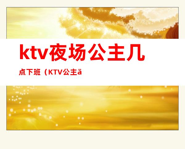 ktv夜场公主几点下班（KTV公主一般几点下班）