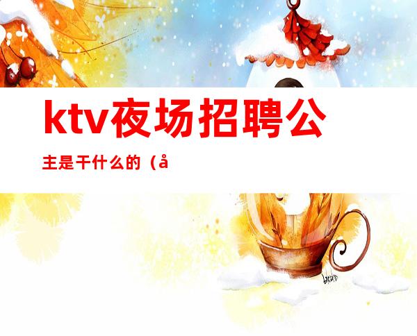 ktv夜场招聘公主是干什么的（北京夜场ktv招聘信息）