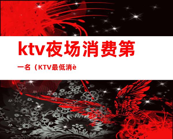 ktv夜场消费第一名（KTV最低消费）