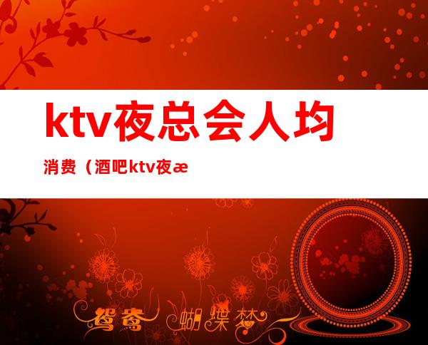 ktv夜总会人均消费（酒吧ktv夜总会）