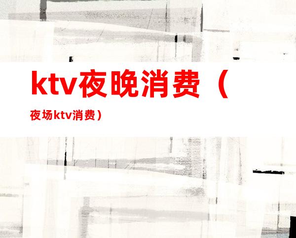 ktv夜晚消费（夜场ktv消费）