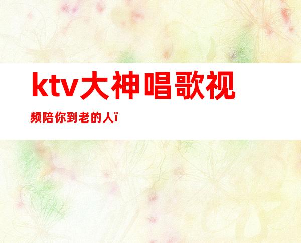 ktv大神唱歌视频陪你到老的人（一开始说陪你到老的人现在他还在吗）