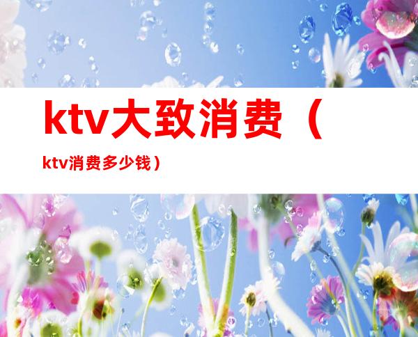 ktv大致消费（ktv消费多少钱）