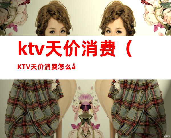 ktv天价消费（KTV天价消费怎么处理）