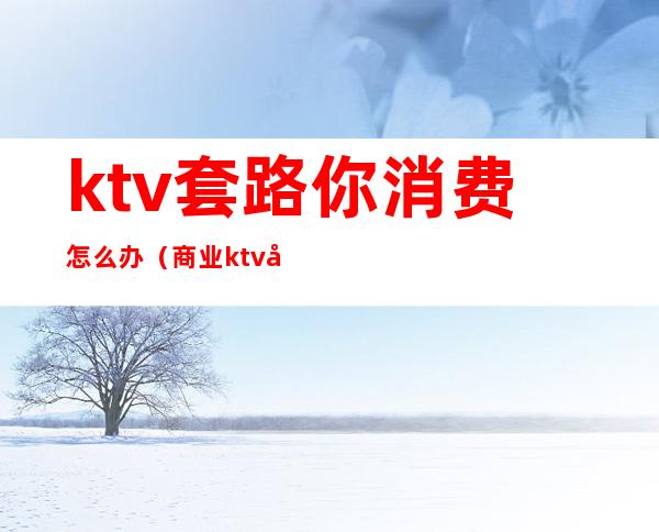 ktv套路你消费怎么办（商业ktv套路）