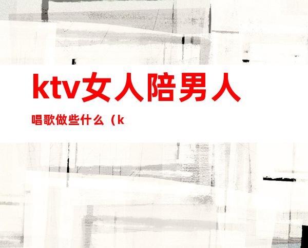 ktv女人陪男人唱歌做些什么（ktv男陪唱主要做什么）