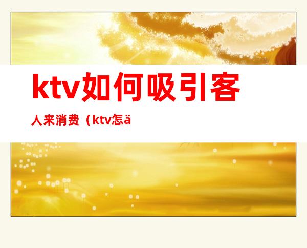 ktv如何吸引客人来消费（ktv怎么找客人来消费）