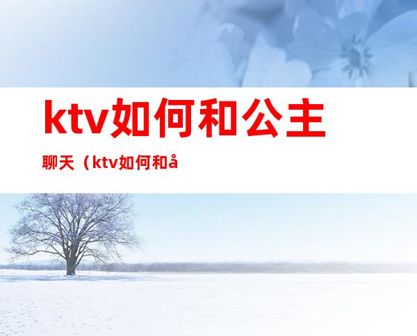 ktv如何和公主聊天（ktv如何和公主聊天吃豆腐）