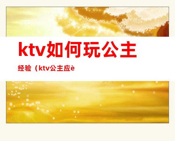 ktv如何玩公主经验（ktv公主应该怎么玩）