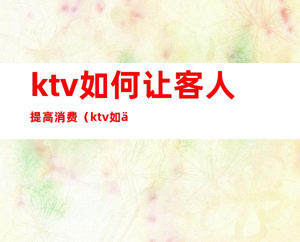 ktv如何让客人提高消费（ktv如何让客人提高消费能力）