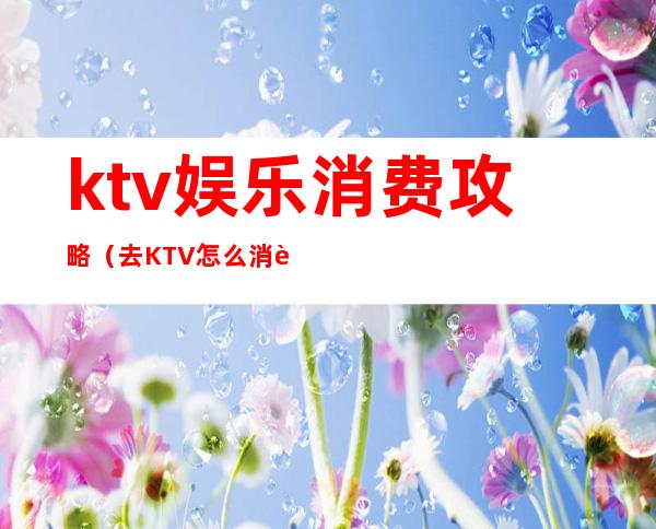 ktv娱乐消费攻略（去KTV怎么消费）