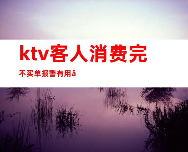 ktv客人消费完不买单报警有用吗（ktv客人不给小费报警有用吗）