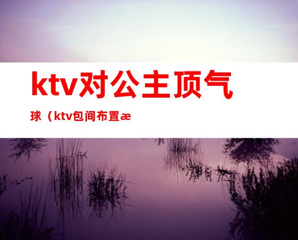 ktv对公主顶气球（ktv包间布置气球）