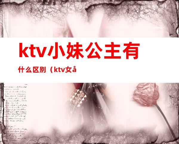 ktv小妹公主有什么区别（ktv女孩和公主有啥区别）