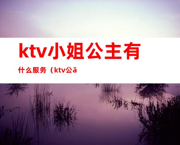 ktv小姐公主有什么服务（ktv公主哪些服务）