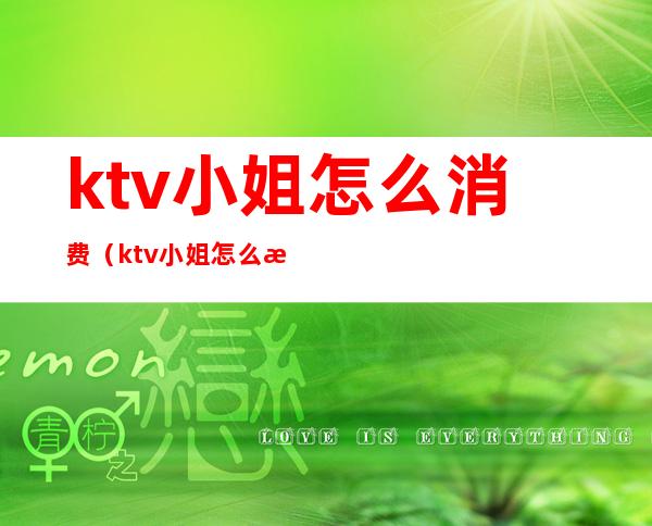 ktv小姐怎么消费（ktv小姐怎么消费才能赚钱）