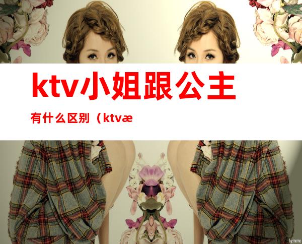 ktv小姐跟公主有什么区别（ktv服务员和公主有什么区别吗）