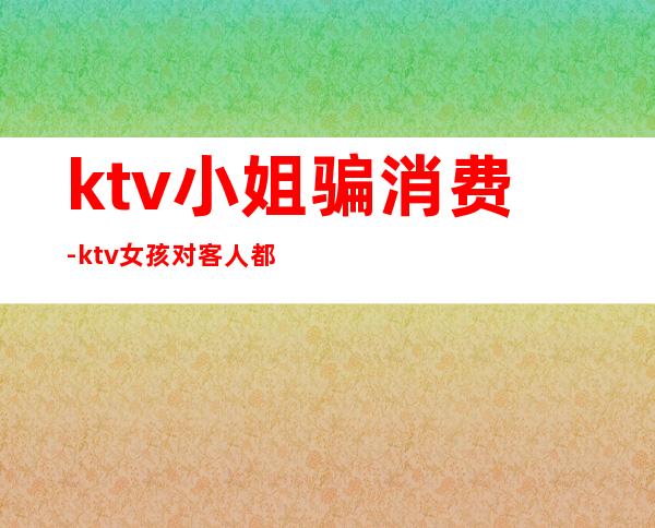 ktv小姐骗消费-ktv女孩对客人都有套路吗