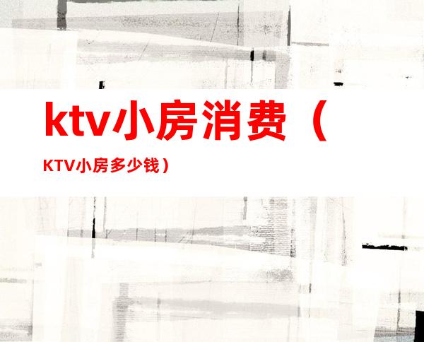 ktv小房消费（KTV小房多少钱）