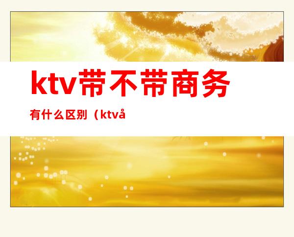 ktv带不带商务有什么区别（ktv商务和不带商务区别）