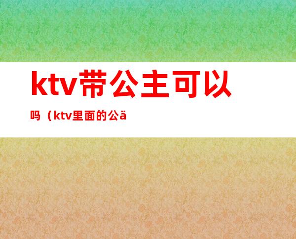 ktv带公主可以吗（ktv里面的公主可以带出去吗）