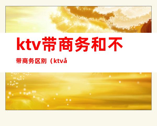 ktv带商务和不带商务区别（ktv商务和没有商务的区别）