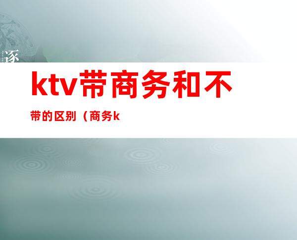 ktv带商务和不带的区别（商务ktv和普通ktv的区别）