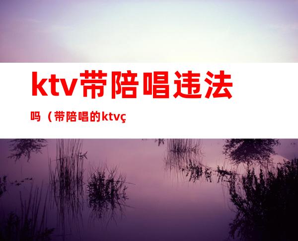 ktv带陪唱违法吗（带陪唱的ktv犯法吗）