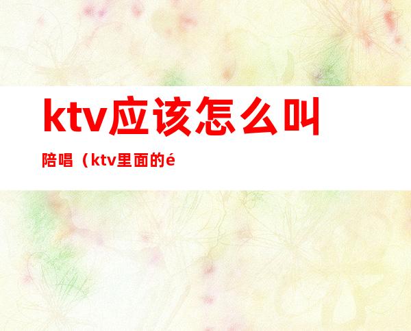 ktv应该怎么叫陪唱（ktv里面的陪唱是做什么的）