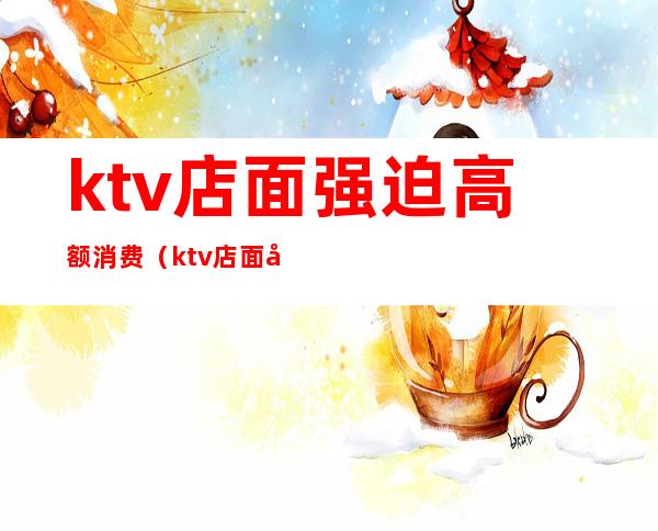 ktv店面强迫高额消费（ktv店面强迫高额消费违法吗）