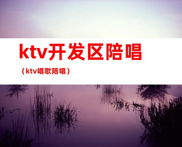 ktv开发区陪唱（ktv唱歌陪唱）