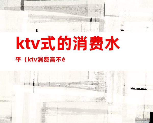 ktv式的消费水平（ktv消费高不高）