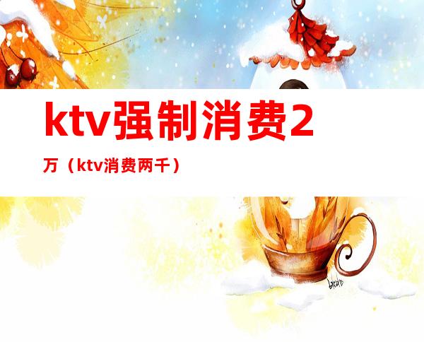 ktv强制消费2万（ktv消费两千）