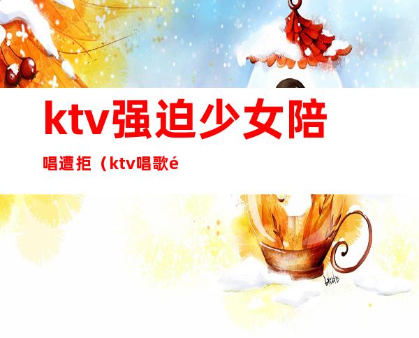 ktv强迫少女陪唱遭拒（ktv唱歌陪唱女犯法吗）