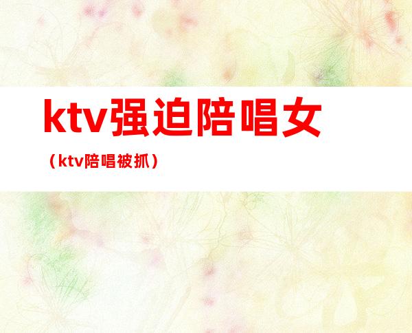 ktv强迫陪唱女（ktv陪唱被抓）