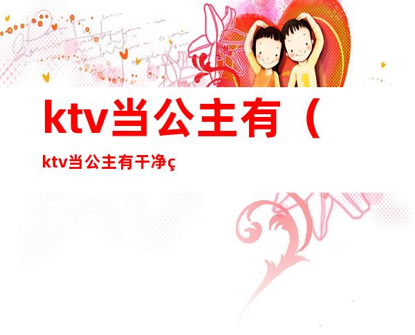 ktv当公主有（ktv当公主有干净的吗）