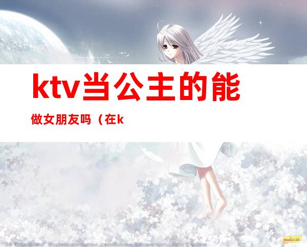 ktv当公主的能做女朋友吗（在ktv当公主需要干嘛）