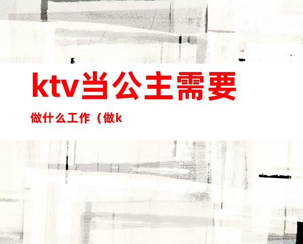 ktv当公主需要做什么工作（做ktv公主要学会什么）