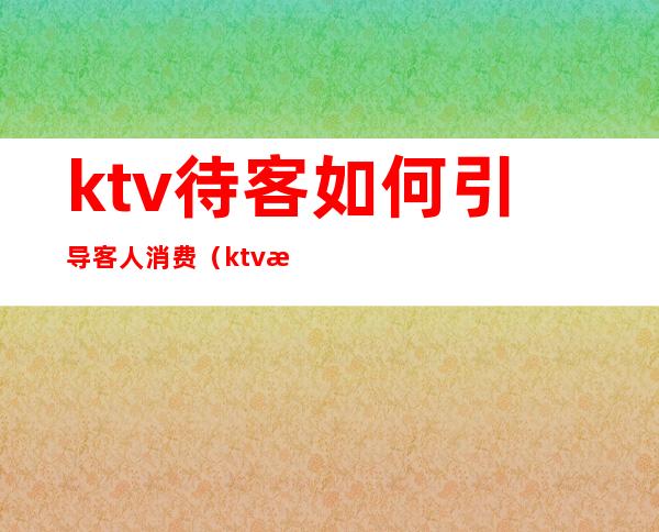 ktv待客如何引导客人消费（ktv怎么让客人愿意为你花钱）