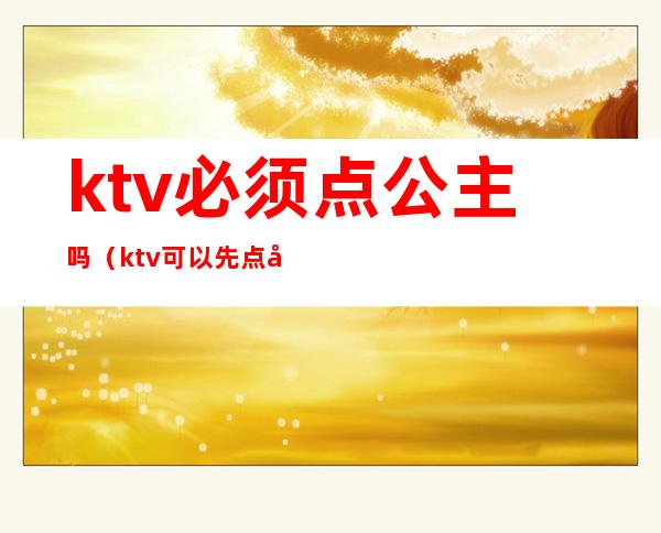 ktv必须点公主吗（ktv可以先点公主么）