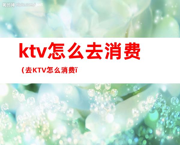 ktv怎么去消费（去KTV怎么消费）