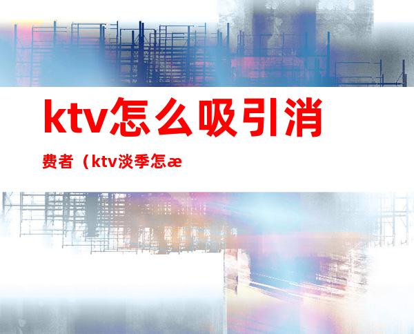 ktv怎么吸引消费者（ktv淡季怎样去吸引客人）