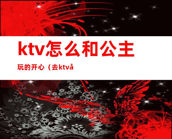 ktv怎么和公主玩的开心（去ktv叫公主怎么玩）